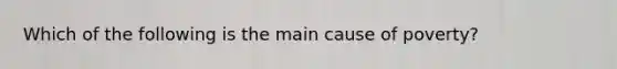 Which of the following is the main cause of poverty?