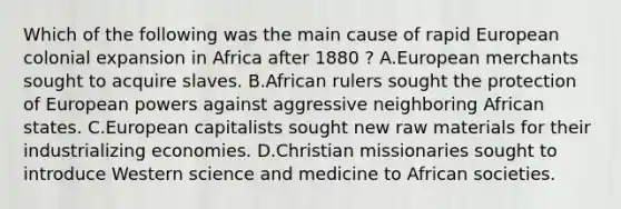 Which of the following was the main cause of rapid European colonial expansion in Africa after 1880 ? A.European merchants sought to acquire slaves. B.African rulers sought the protection of European powers against aggressive neighboring African states. C.European capitalists sought new raw materials for their industrializing economies. D.Christian missionaries sought to introduce Western science and medicine to African societies.