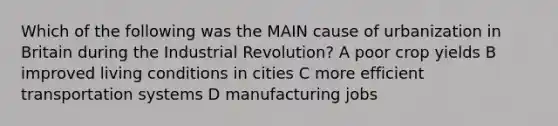 Which of the following was the MAIN cause of urbanization in Britain during the Industrial Revolution? A poor crop yields B improved living conditions in cities C more efficient transportation systems D manufacturing jobs