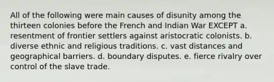 All of the following were main causes of disunity among the thirteen colonies before the French and Indian War EXCEPT a. resentment of frontier settlers against aristocratic colonists. b. diverse ethnic and religious traditions. c. vast distances and geographical barriers. d. boundary disputes. e. fierce rivalry over control of the slave trade.