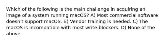 Which of the following is the main challenge in acquiring an image of a system running macOS? A) Most commercial software doesn't support macOS. B) Vendor training is needed. C) The macOS is incompatible with most write-blockers. D) None of the above