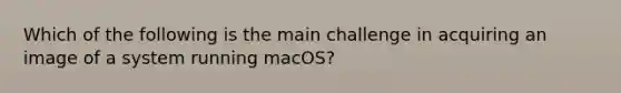 Which of the following is the main challenge in acquiring an image of a system running macOS?