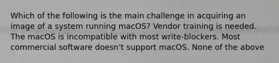 Which of the following is the main challenge in acquiring an image of a system running macOS? Vendor training is needed. The macOS is incompatible with most write-blockers. Most commercial software doesn't support macOS. None of the above