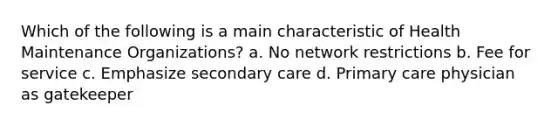 Which of the following is a main characteristic of Health Maintenance Organizations? a. No network restrictions b. Fee for service c. Emphasize secondary care d. Primary care physician as gatekeeper