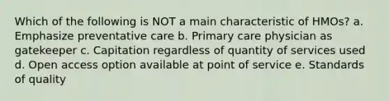 Which of the following is NOT a main characteristic of HMOs? a. Emphasize preventative care b. Primary care physician as gatekeeper c. Capitation regardless of quantity of services used d. Open access option available at point of service e. Standards of quality