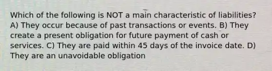 Which of the following is NOT a main characteristic of liabilities? A) They occur because of past transactions or events. B) They create a present obligation for future payment of cash or services. C) They are paid within 45 days of the invoice date. D) They are an unavoidable obligation