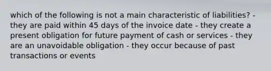 which of the following is not a main characteristic of liabilities? - they are paid within 45 days of the invoice date - they create a present obligation for future payment of cash or services - they are an unavoidable obligation - they occur because of past transactions or events