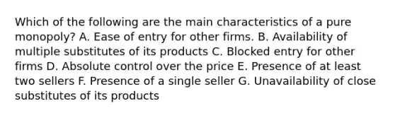 Which of the following are the main characteristics of a pure monopoly? A. Ease of entry for other firms. B. Availability of multiple substitutes of its products C. Blocked entry for other firms D. Absolute control over the price E. Presence of at least two sellers F. Presence of a single seller G. Unavailability of close substitutes of its products