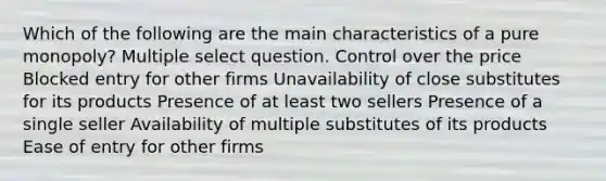 Which of the following are the main characteristics of a pure monopoly? Multiple select question. Control over the price Blocked entry for other firms Unavailability of close substitutes for its products Presence of at least two sellers Presence of a single seller Availability of multiple substitutes of its products Ease of entry for other firms