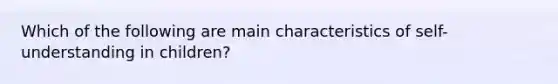 Which of the following are main characteristics of self-understanding in children?