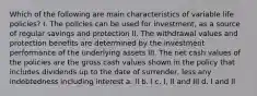 Which of the following are main characteristics of variable life policies? I. The policies can be used for investment, as a source of regular savings and protection II. The withdrawal values and protection benefits are determined by the investment performance of the underlying assets III. The net cash values of the policies are the gross cash values shown in the policy that includes dividends up to the date of surrender, less any indebtedness including interest a. II b. I c. I, II and III d. I and II