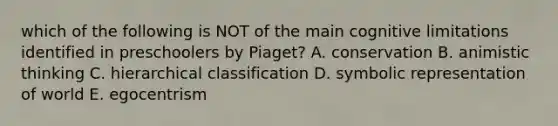 which of the following is NOT of the main cognitive limitations identified in preschoolers by Piaget? A. conservation B. animistic thinking C. hierarchical classification D. symbolic representation of world E. egocentrism