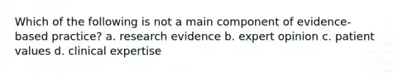 Which of the following is not a main component of evidence-based practice? a. research evidence b. expert opinion c. patient values d. clinical expertise