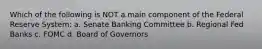 Which of the following is NOT a main component of the Federal Reserve System: a. Senate Banking Committee b. Regional Fed Banks c. FOMC d. Board of Governors