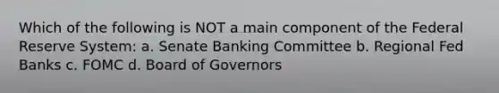 Which of the following is NOT a main component of the Federal Reserve System: a. Senate Banking Committee b. Regional Fed Banks c. FOMC d. Board of Governors