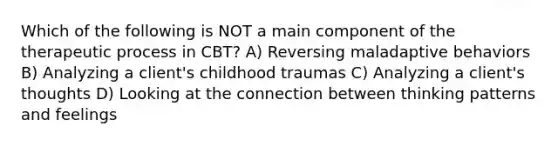 Which of the following is NOT a main component of the therapeutic process in CBT? A) Reversing maladaptive behaviors B) Analyzing a client's childhood traumas C) Analyzing a client's thoughts D) Looking at the connection between thinking patterns and feelings