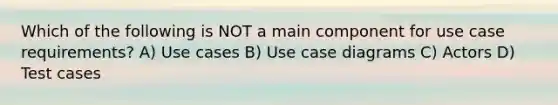 Which of the following is NOT a main component for use case requirements? A) Use cases B) Use case diagrams C) Actors D) Test cases