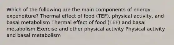 Which of the following are the main components of energy expenditure? Thermal effect of food (TEF), physical activity, and basal metabolism Thermal effect of food (TEF) and basal metabolism Exercise and other physical activity Physical activity and basal metabolism