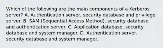 Which of the following are the main components of a Kerberos server? A. Authentication server, security database and privilege server. B. SAM (Sequential Access Method), security database and authentication server. C. Application database, security database and system manager. D. Authentication server, security database and system manager.