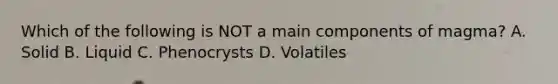 Which of the following is NOT a main components of magma? A. Solid B. Liquid C. Phenocrysts D. Volatiles