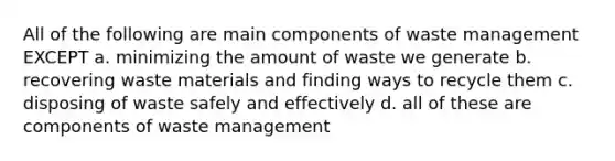 All of the following are main components of waste management EXCEPT a. minimizing the amount of waste we generate b. recovering waste materials and finding ways to recycle them c. disposing of waste safely and effectively d. all of these are components of waste management