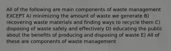 All of the following are main components of waste management EXCEPT A) minimizing the amount of waste we generate B) recovering waste materials and finding ways to recycle them C) disposing of waste safely and effectively D) educating the public about the benefits of producing and disposing of waste E) All of these are components of waste management