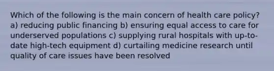 Which of the following is the main concern of health care policy? a) reducing public financing b) ensuring equal access to care for underserved populations c) supplying rural hospitals with up-to-date high-tech equipment d) curtailing medicine research until quality of care issues have been resolved