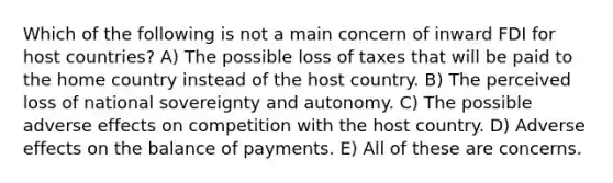 Which of the following is not a main concern of inward FDI for host countries? A) The possible loss of taxes that will be paid to the home country instead of the host country. B) The perceived loss of national sovereignty and autonomy. C) The possible adverse effects on competition with the host country. D) Adverse effects on the balance of payments. E) All of these are concerns.