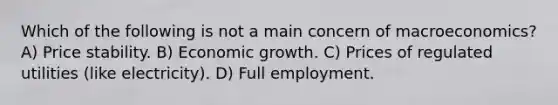 Which of the following is not a main concern of macroeconomics? A) Price stability. B) Economic growth. C) Prices of regulated utilities (like electricity). D) Full employment.