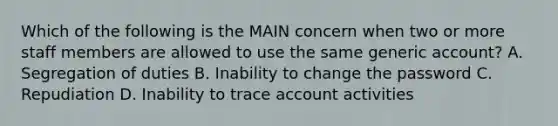 Which of the following is the MAIN concern when two or more staff members are allowed to use the same generic account? A. Segregation of duties B. Inability to change the password C. Repudiation D. Inability to trace account activities