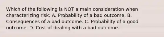 Which of the following is NOT a main consideration when characterizing risk: A. Probability of a bad outcome. B. Consequences of a bad outcome. C. Probability of a good outcome. D. Cost of dealing with a bad outcome.