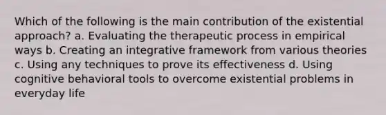 Which of the following is the main contribution of the existential approach? a. Evaluating the therapeutic process in empirical ways b. Creating an integrative framework from various theories c. Using any techniques to prove its effectiveness d. Using cognitive behavioral tools to overcome existential problems in everyday life