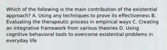 Which of the following is the main contribution of the existential approach? A. Using any techniques to prove its effectiveness B. Evaluating the therapeutic process in empirical ways C. Creating an integrative framework from various theories D. Using cognitive behavioral tools to overcome existential problems in everyday life