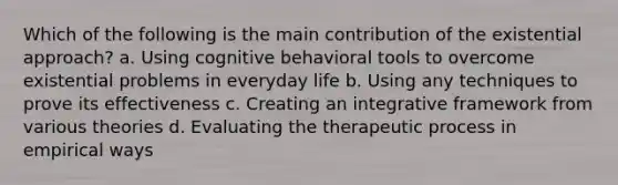 Which of the following is the main contribution of the existential approach? a. Using cognitive behavioral tools to overcome existential problems in everyday life b. Using any techniques to prove its effectiveness c. Creating an integrative framework from various theories d. Evaluating the therapeutic process in empirical ways