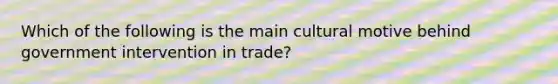 Which of the following is the main cultural motive behind government intervention in trade?