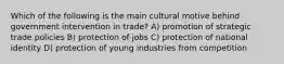 Which of the following is the main cultural motive behind government intervention in trade? A) promotion of strategic trade policies B) protection of jobs C) protection of national identity D) protection of young industries from competition