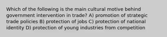 Which of the following is the main cultural motive behind government intervention in trade? A) promotion of strategic trade policies B) protection of jobs C) protection of national identity D) protection of young industries from competition