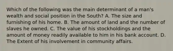 Which of the following was the main determinant of a man's wealth and social position in the South? A. The size and furnishing of his home. B. The amount of land and the number of slaves he owned. C. The value of his stockholdings and the amount of money readily available to him in his bank account. D. The Extent of his involvement in community affairs.