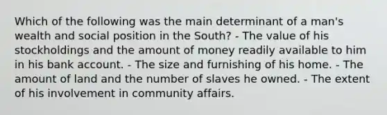 Which of the following was the main determinant of a man's wealth and social position in the South? - The value of his stockholdings and the amount of money readily available to him in his bank account. - The size and furnishing of his home. - The amount of land and the number of slaves he owned. - The extent of his involvement in community affairs.