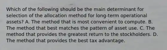 Which of the following should be the main determinant for selection of the allocation method for long-term operational assets? A. The method that is most convenient to compute. B. The method that best matches the pattern of asset use. C. The method that provides the greatest return to the stockholders. D. The method that provides the best tax advantage.