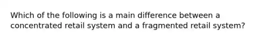 Which of the following is a main difference between a concentrated retail system and a fragmented retail system?