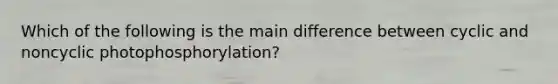 Which of the following is the main difference between cyclic and noncyclic photophosphorylation?