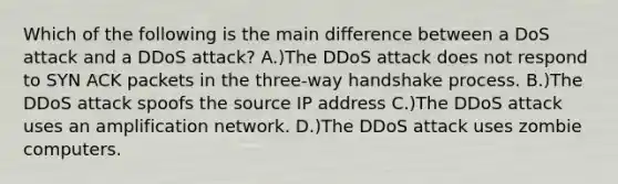 Which of the following is the main difference between a DoS attack and a DDoS attack? A.)The DDoS attack does not respond to SYN ACK packets in the three-way handshake process. B.)The DDoS attack spoofs the source IP address C.)The DDoS attack uses an amplification network. D.)The DDoS attack uses zombie computers.