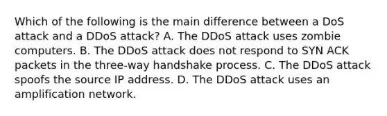 Which of the following is the main difference between a DoS attack and a DDoS attack? A. The DDoS attack uses zombie computers. B. The DDoS attack does not respond to SYN ACK packets in the three-way handshake process. C. The DDoS attack spoofs the source IP address. D. The DDoS attack uses an amplification network.