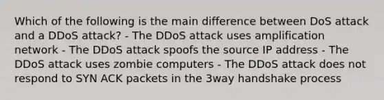 Which of the following is the main difference between DoS attack and a DDoS attack? - The DDoS attack uses amplification network - The DDoS attack spoofs the source IP address - The DDoS attack uses zombie computers - The DDoS attack does not respond to SYN ACK packets in the 3way handshake process