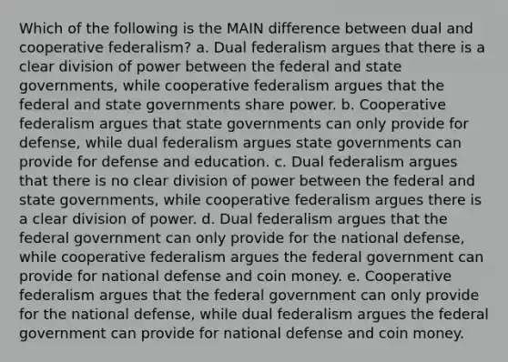 Which of the following is the MAIN difference between dual and cooperative federalism? a. Dual federalism argues that there is a clear division of power between the federal and state governments, while cooperative federalism argues that the federal and state governments share power. b. Cooperative federalism argues that state governments can only provide for defense, while dual federalism argues state governments can provide for defense and education. c. Dual federalism argues that there is no clear division of power between the federal and state governments, while cooperative federalism argues there is a clear division of power. d. Dual federalism argues that the federal government can only provide for the national defense, while cooperative federalism argues the federal government can provide for national defense and coin money. e. Cooperative federalism argues that the federal government can only provide for the national defense, while dual federalism argues the federal government can provide for national defense and coin money.