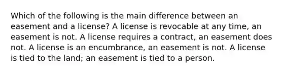 Which of the following is the main difference between an easement and a license? A license is revocable at any time, an easement is not. A license requires a contract, an easement does not. A license is an encumbrance, an easement is not. A license is tied to the land; an easement is tied to a person.