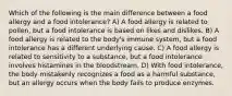 Which of the following is the main difference between a food allergy and a food intolerance? A) A food allergy is related to pollen, but a food intolerance is based on likes and dislikes. B) A food allergy is related to the body's immune system, but a food intolerance has a different underlying cause. C) A food allergy is related to sensitivity to a substance, but a food intolerance involves histamines in the bloodstream. D) With food intolerance, the body mistakenly recognizes a food as a harmful substance, but an allergy occurs when the body fails to produce enzymes.