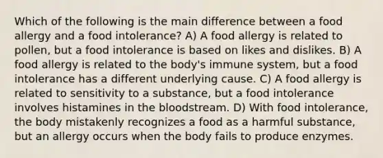 Which of the following is the main difference between a food allergy and a food intolerance? A) A food allergy is related to pollen, but a food intolerance is based on likes and dislikes. B) A food allergy is related to the body's immune system, but a food intolerance has a different underlying cause. C) A food allergy is related to sensitivity to a substance, but a food intolerance involves histamines in the bloodstream. D) With food intolerance, the body mistakenly recognizes a food as a harmful substance, but an allergy occurs when the body fails to produce enzymes.