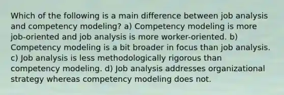 Which of the following is a main difference between job analysis and competency modeling? a) Competency modeling is more job-oriented and job analysis is more worker-oriented. b) Competency modeling is a bit broader in focus than job analysis. c) Job analysis is less methodologically rigorous than competency modeling. d) Job analysis addresses organizational strategy whereas competency modeling does not.